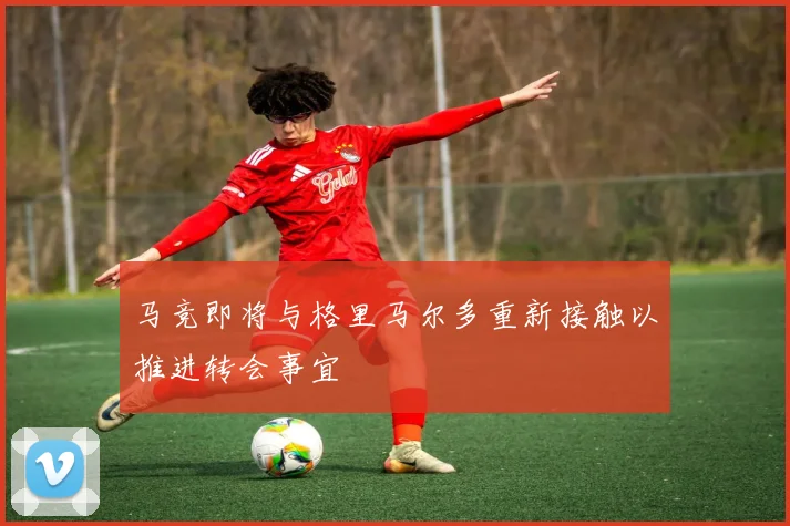 马竞即将与格里马尔多重新接触以推进转会事宜