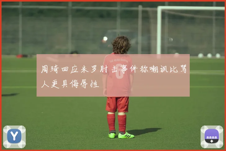 周琦回应米罗肘击事件称嘲讽比骂人更具侮辱性