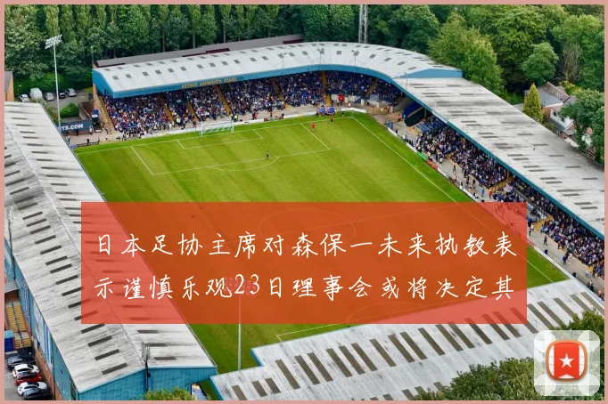 日本足协主席对森保一未来执教表示谨慎乐观23日理事会或将决定其去留