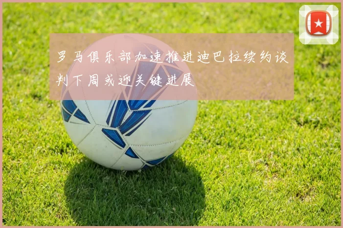 罗马俱乐部加速推进迪巴拉续约谈判下周或迎关键进展