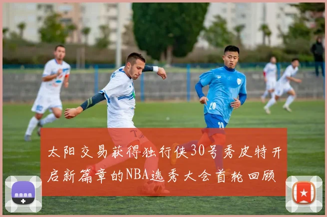 太阳交易获得独行侠30号秀皮特开启新篇章的NBA选秀大会首轮回顾