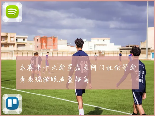 本赛季十大新星盘点阿门杜伦等新秀表现抢眼质量超高