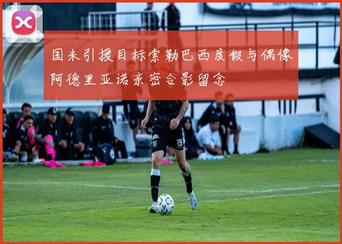 国米引援目标索勒巴西度假与偶像阿德里亚诺亲密合影留念