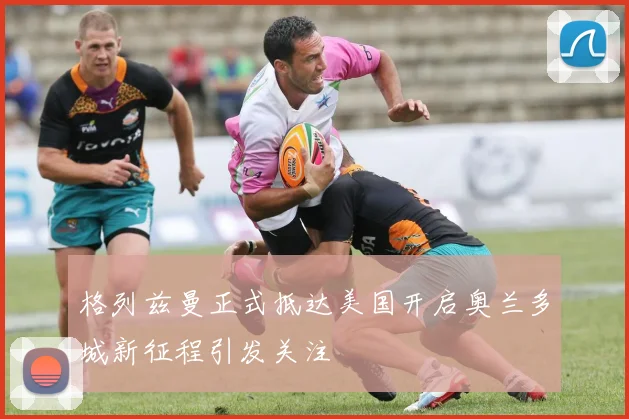 格列兹曼正式抵达美国开启奥兰多城新征程引发关注