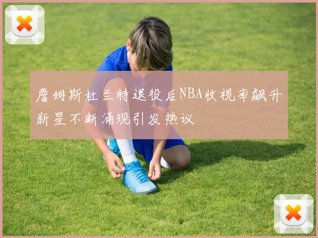 詹姆斯杜兰特退役后NBA收视率飙升新星不断涌现引发热议